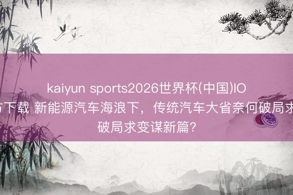 kaiyun sports2026世界杯(中国)IOS/安卓官方下载 新能源汽车海浪下，传统汽车大省奈何破局求变谋新篇?