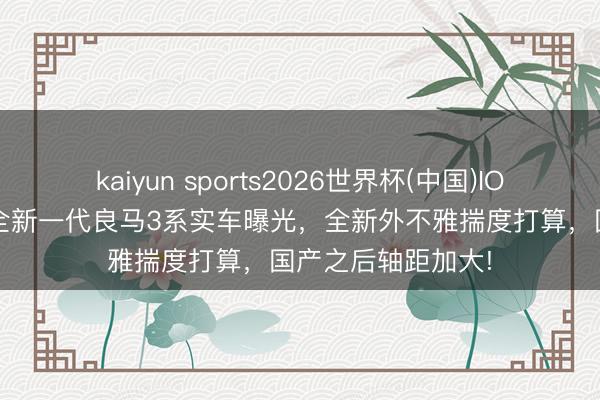 kaiyun sports2026世界杯(中国)IOS/安卓官方下载 全新一代良马3系实车曝光，全新外不雅揣度打算，国产之后轴距加大!