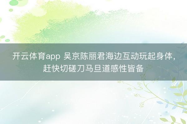 开云体育app 吴京陈丽君海边互动玩起身体，赶快切磋刀马旦道感性皆备