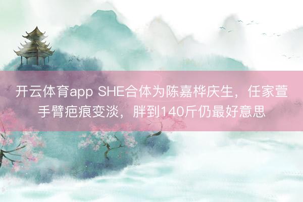 开云体育app SHE合体为陈嘉桦庆生，任家萱手臂疤痕变淡，胖到140斤仍最好意思