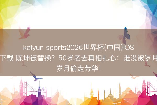 kaiyun sports2026世界杯(中国)IOS/安卓官方下载 陈坤被替换?50岁老去真相扎心:谁没被岁月偷走芳华!