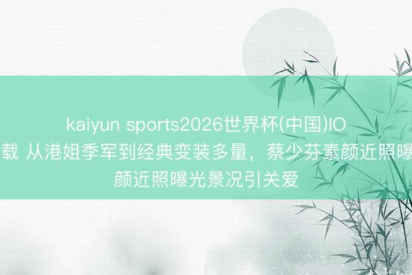 kaiyun sports2026世界杯(中国)IOS/安卓官方下载 从港姐季军到经典变装多量，蔡少芬素颜近照曝光景况引关爱